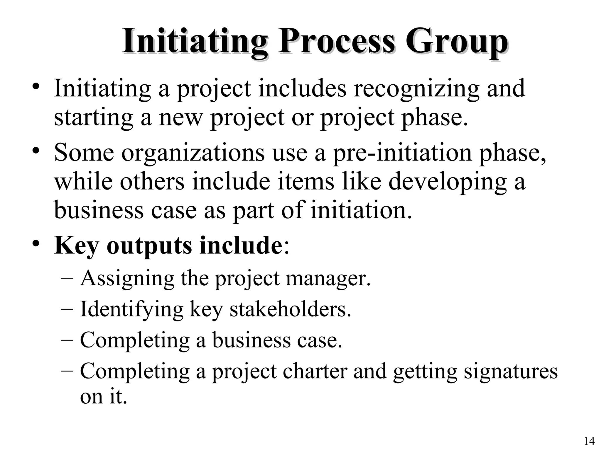 14
Initiating Process GroupInitiating Process Group
• Initiating a project includes recognizing and
starting a new project or project phase.
• Some organizations use a pre-initiation phase,
while others include items like developing a
business case as part of initiation.
• Key outputs include:
– Assigning the project manager.
– Identifying key stakeholders.
– Completing a business case.
– Completing a project charter and getting signatures
on it.
 