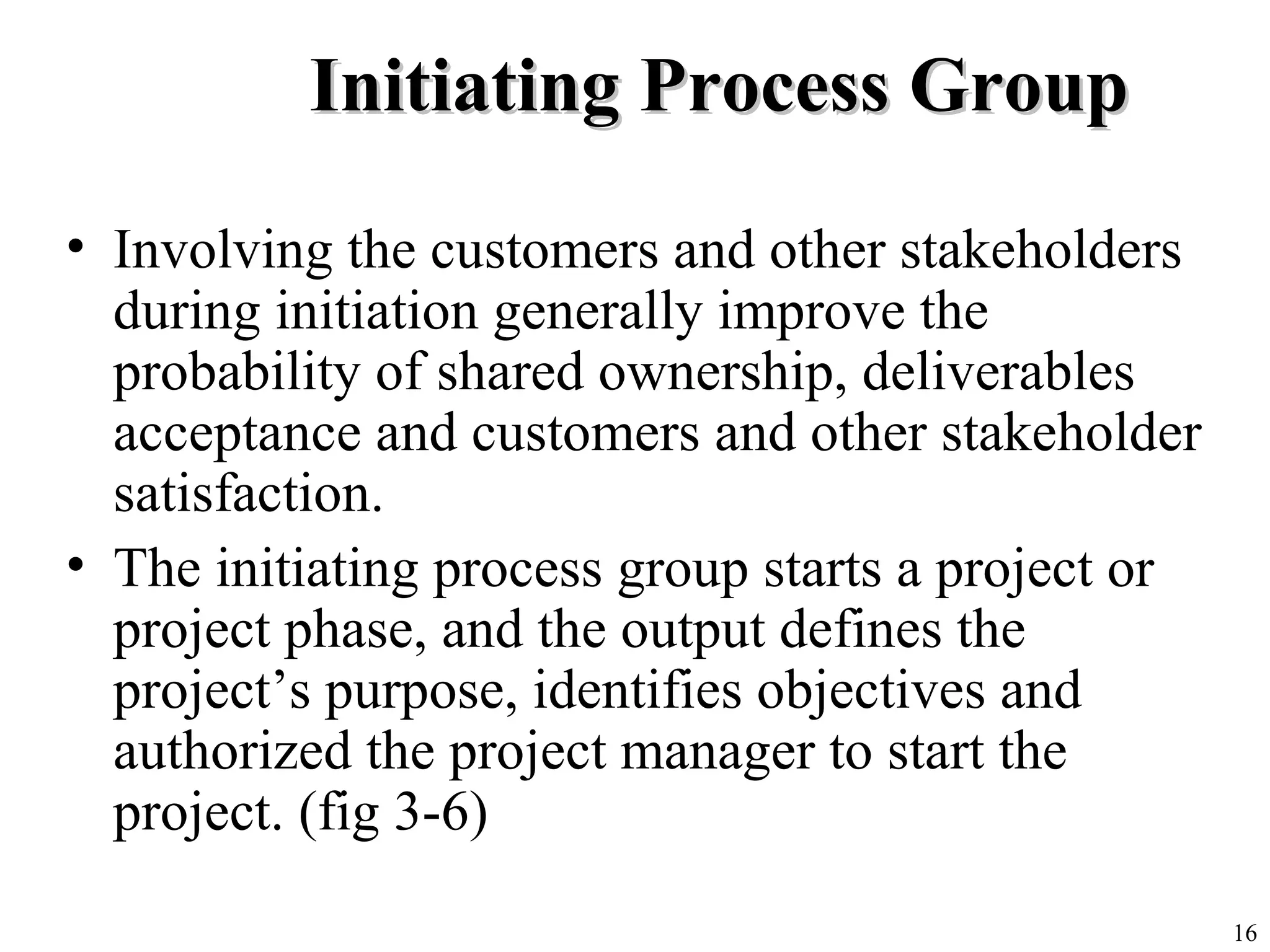 16
Initiating Process GroupInitiating Process Group
• Involving the customers and other stakeholders
during initiation generally improve the
probability of shared ownership, deliverables
acceptance and customers and other stakeholder
satisfaction.
• The initiating process group starts a project or
project phase, and the output defines the
project’s purpose, identifies objectives and
authorized the project manager to start the
project. (fig 3-6)
 