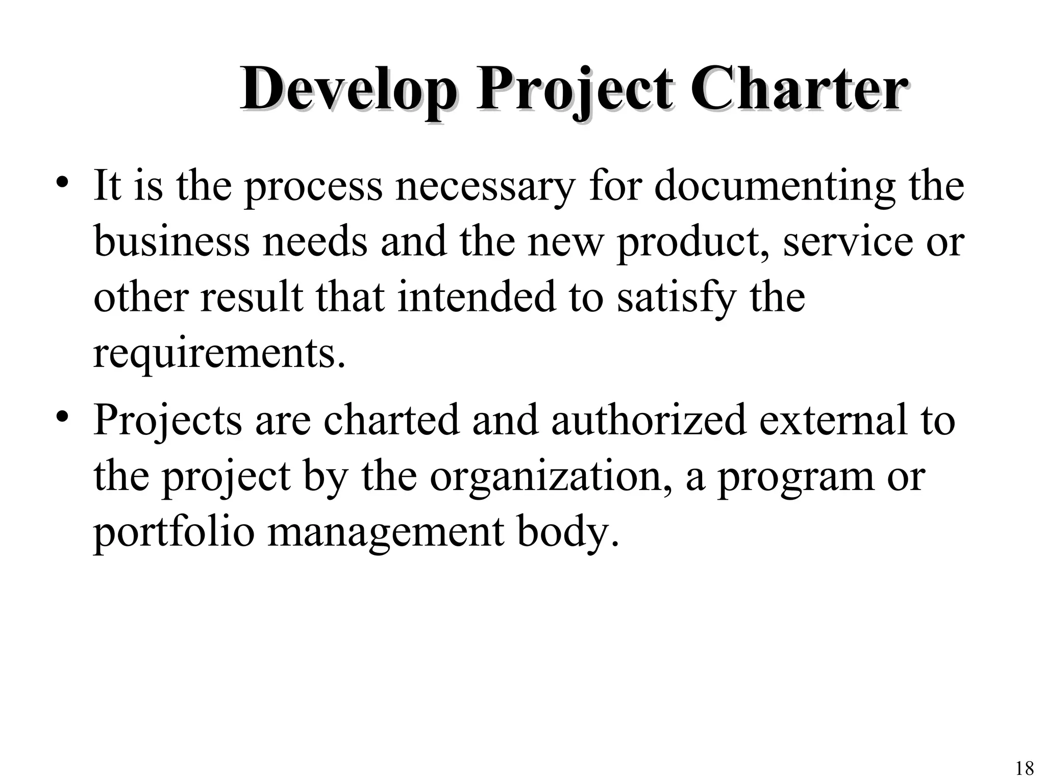 18
Develop Project CharterDevelop Project Charter
• It is the process necessary for documenting the
business needs and the new product, service or
other result that intended to satisfy the
requirements.
• Projects are charted and authorized external to
the project by the organization, a program or
portfolio management body.
 