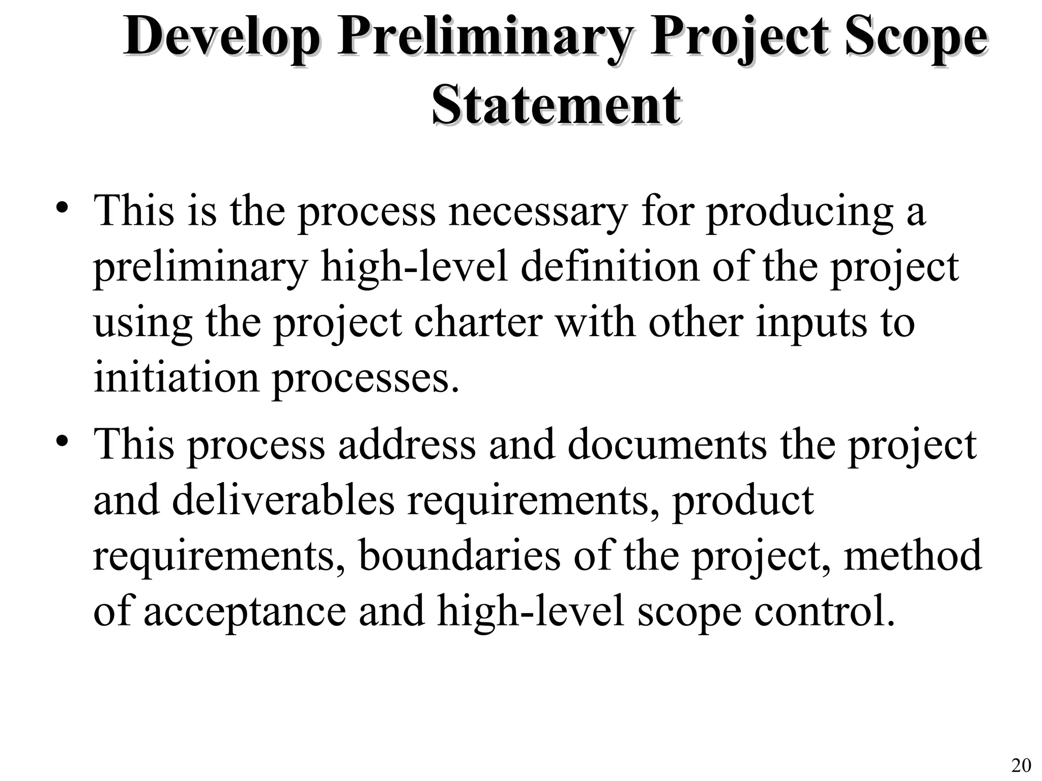 20
Develop Preliminary Project ScopeDevelop Preliminary Project Scope
StatementStatement
• This is the process necessary for producing a
preliminary high-level definition of the project
using the project charter with other inputs to
initiation processes.
• This process address and documents the project
and deliverables requirements, product
requirements, boundaries of the project, method
of acceptance and high-level scope control.
 