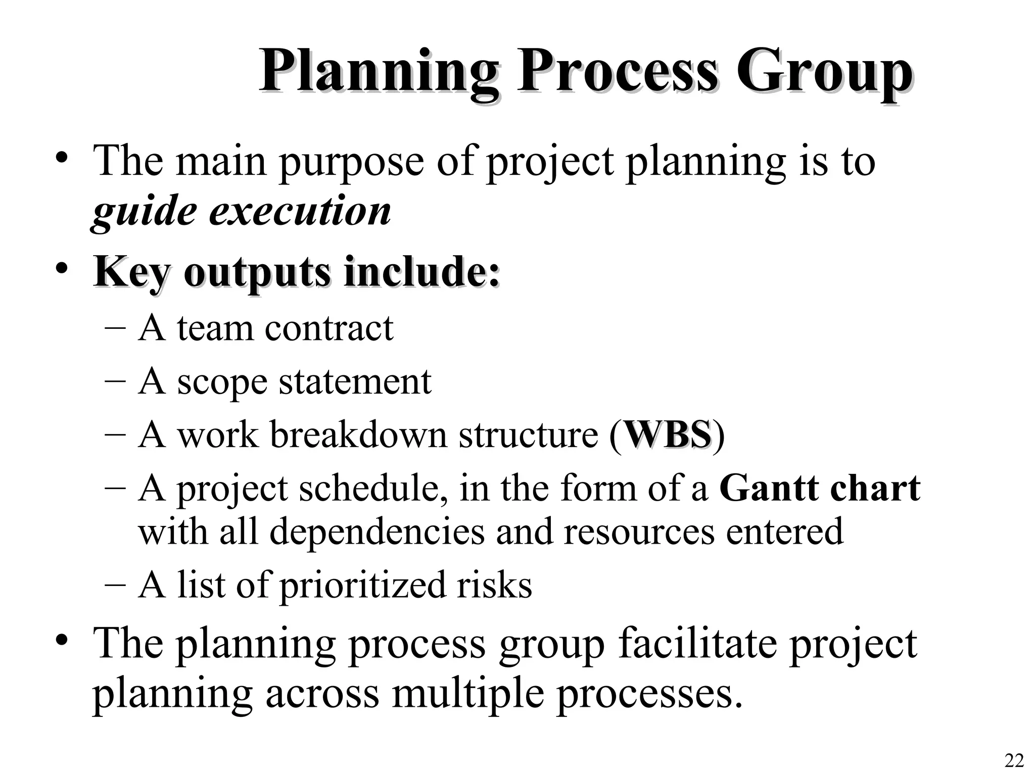 22
Planning Process GroupPlanning Process Group
• The main purpose of project planning is to
guide execution
• Key outputs include:Key outputs include:
– A team contract
– A scope statement
– A work breakdown structure (WBSWBS)
– A project schedule, in the form of a Gantt chart
with all dependencies and resources entered
– A list of prioritized risks
• The planning process group facilitate project
planning across multiple processes.
 