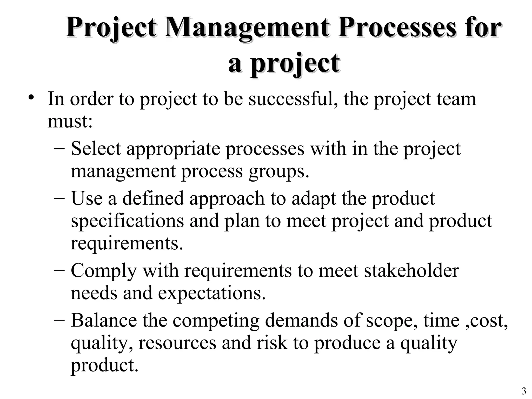 3
Project Management Processes forProject Management Processes for
a projecta project
• In order to project to be successful, the project team
must:
– Select appropriate processes with in the project
management process groups.
– Use a defined approach to adapt the product
specifications and plan to meet project and product
requirements.
– Comply with requirements to meet stakeholder
needs and expectations.
– Balance the competing demands of scope, time ,cost,
quality, resources and risk to produce a quality
product.
 
