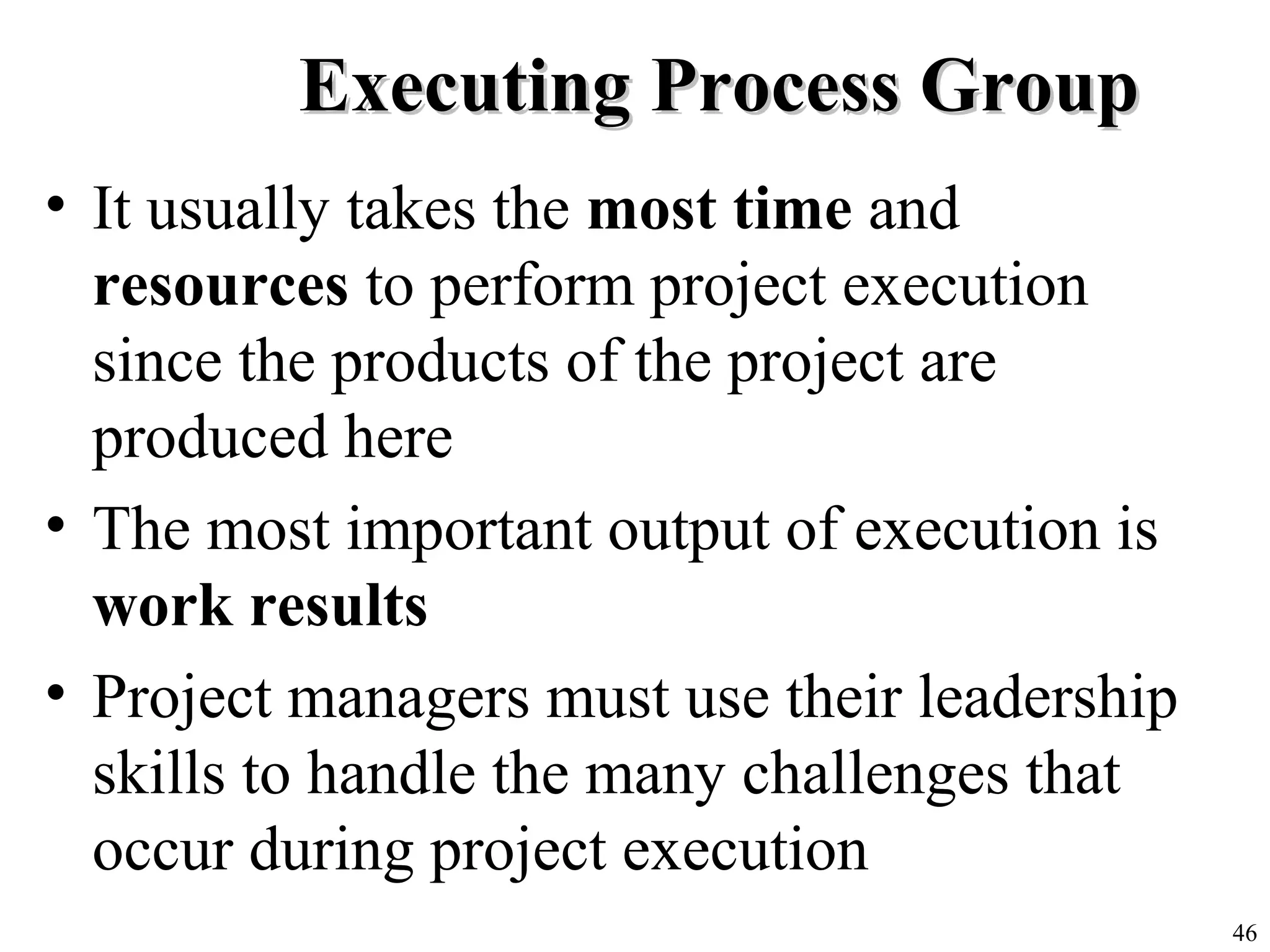 46
Executing Process GroupExecuting Process Group
• It usually takes the most time and
resources to perform project execution
since the products of the project are
produced here
• The most important output of execution is
work results
• Project managers must use their leadership
skills to handle the many challenges that
occur during project execution
 