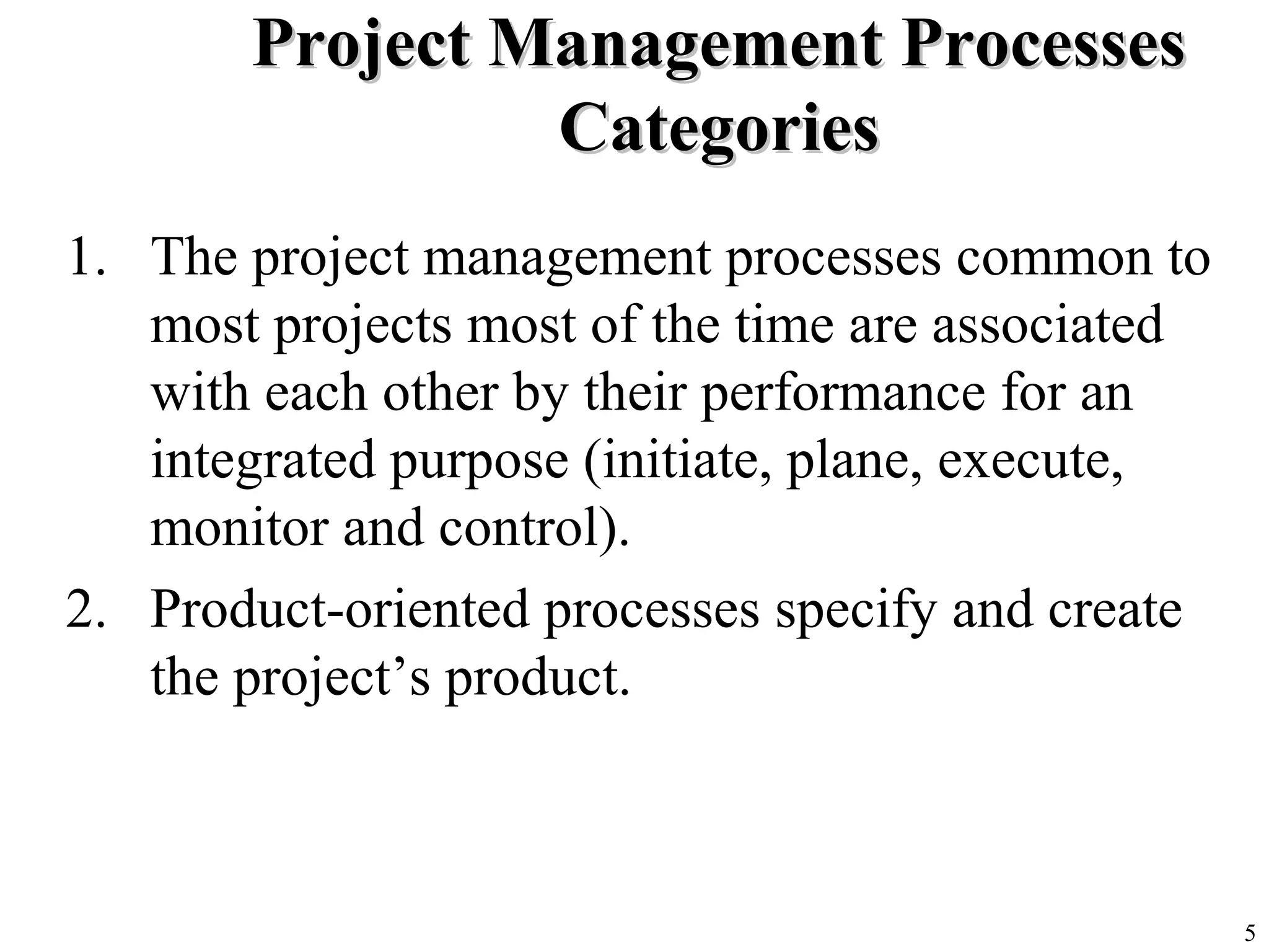 5
Project Management ProcessesProject Management Processes
CategoriesCategories
1. The project management processes common to
most projects most of the time are associated
with each other by their performance for an
integrated purpose (initiate, plane, execute,
monitor and control).
2. Product-oriented processes specify and create
the project’s product.
 
