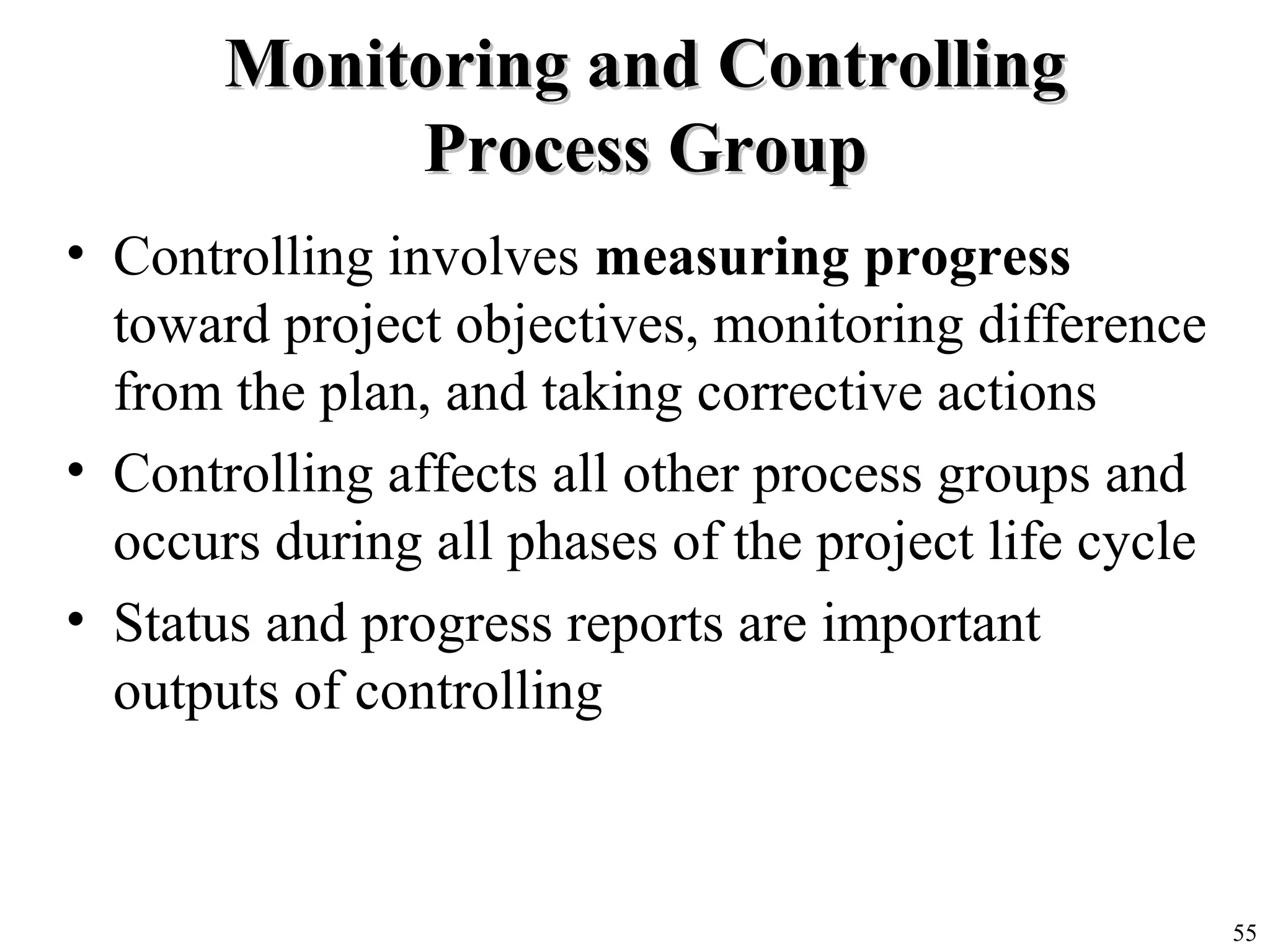 55
Monitoring and ControllingMonitoring and Controlling
Process GroupProcess Group
• Controlling involves measuring progress
toward project objectives, monitoring difference
from the plan, and taking corrective actions
• Controlling affects all other process groups and
occurs during all phases of the project life cycle
• Status and progress reports are important
outputs of controlling
 