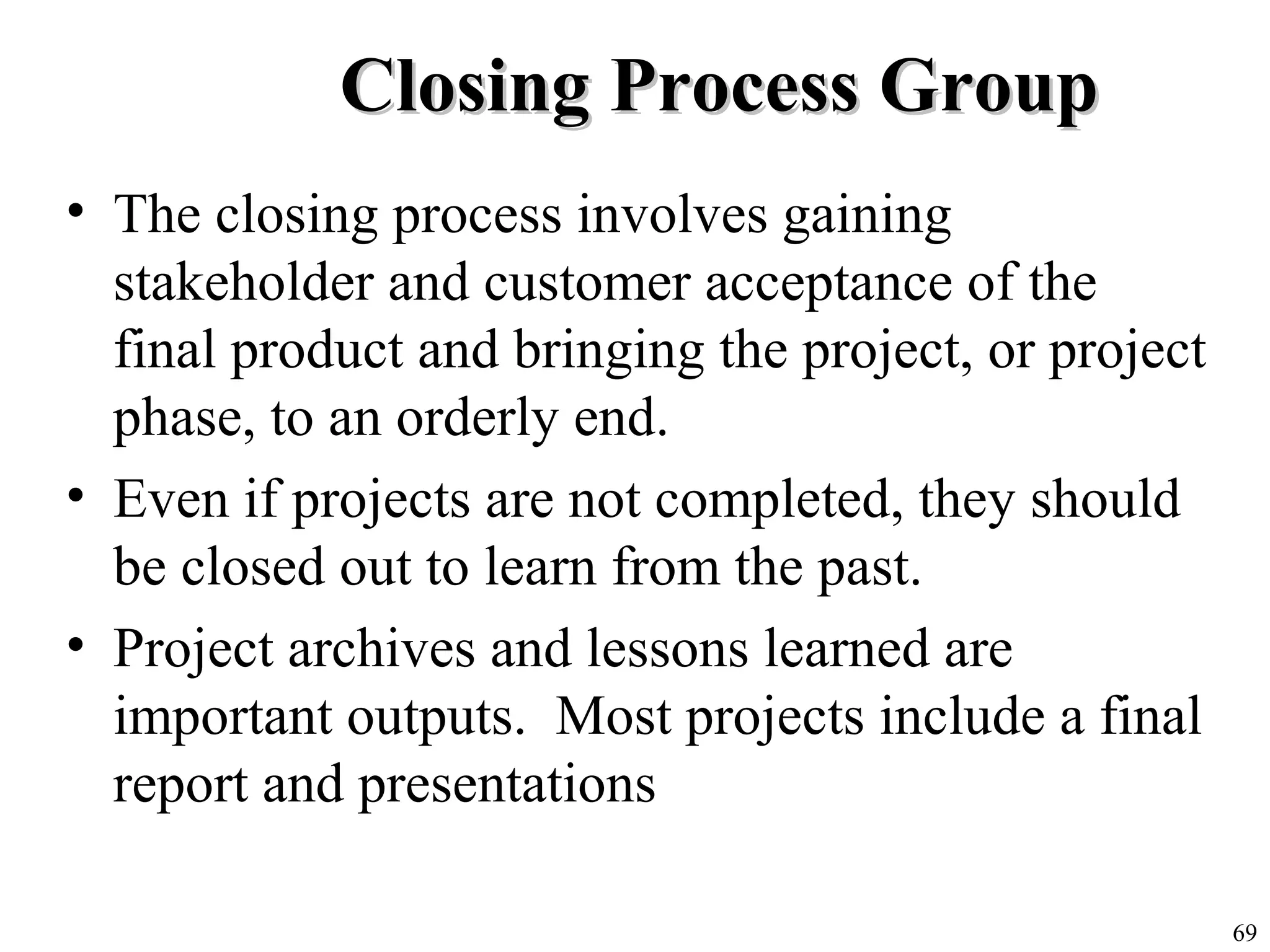 69
Closing Process GroupClosing Process Group
• The closing process involves gaining
stakeholder and customer acceptance of the
final product and bringing the project, or project
phase, to an orderly end.
• Even if projects are not completed, they should
be closed out to learn from the past.
• Project archives and lessons learned are
important outputs. Most projects include a final
report and presentations
 