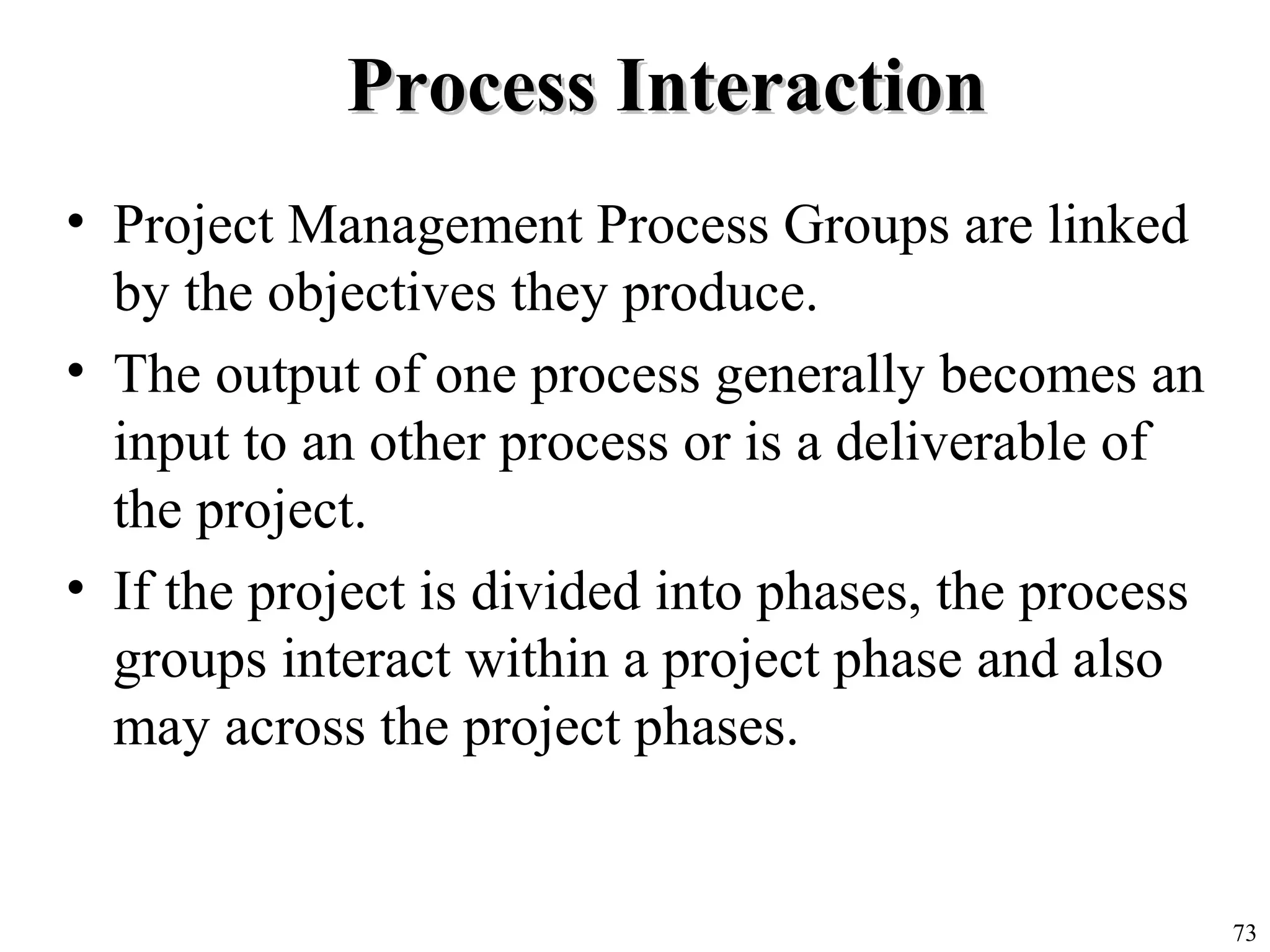 73
Process InteractionProcess Interaction
• Project Management Process Groups are linked
by the objectives they produce.
• The output of one process generally becomes an
input to an other process or is a deliverable of
the project.
• If the project is divided into phases, the process
groups interact within a project phase and also
may across the project phases.
 