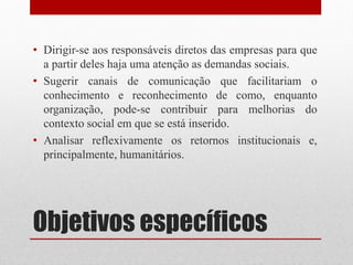 • Dirigir-se aos responsáveis diretos das empresas para que
  a partir deles haja uma atenção as demandas sociais.
• Sugerir canais de comunicação que facilitariam o
  conhecimento e reconhecimento de como, enquanto
  organização, pode-se contribuir para melhorias do
  contexto social em que se está inserido.
• Analisar reflexivamente os retornos institucionais e,
  principalmente, humanitários.




Objetivos específicos
 