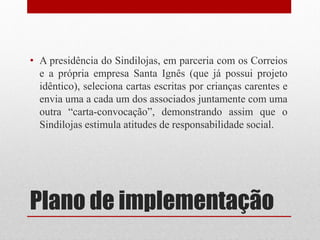 • A presidência do Sindilojas, em parceria com os Correios
  e a própria empresa Santa Ignês (que já possui projeto
  idêntico), seleciona cartas escritas por crianças carentes e
  envia uma a cada um dos associados juntamente com uma
  outra “carta-convocação”, demonstrando assim que o
  Sindilojas estimula atitudes de responsabilidade social.




Plano de implementação
 