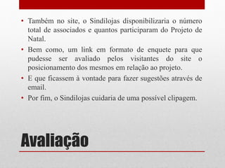 • Também no site, o Sindilojas disponibilizaria o número
  total de associados e quantos participaram do Projeto de
  Natal.
• Bem como, um link em formato de enquete para que
  pudesse ser avaliado pelos visitantes do site o
  posicionamento dos mesmos em relação ao projeto.
• E que ficassem à vontade para fazer sugestões através de
  email.
• Por fim, o Sindilojas cuidaria de uma possível clipagem.




Avaliação
 