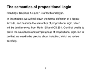 The semantics of propositional logic
Readings: Sections 1.3 and 1.4 of Huth and Ryan.

In this module, we will nail down the formal deﬁnition of a logical
formula, and describe the semantics of propositional logic, which
will be familiar to you from Math 135 and CS 251. Our ﬁnal goal is to
prove the soundness and completeness of propositional logic, but to
do that, we need to be precise about induction, which we review
carefully.




                                   1
 