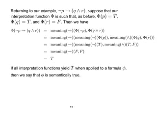Returning to our example, ¬p → (q ∧ r), suppose that our
interpretation function Φ is such that, as before, Φ(p) = T ,
Φ(q) = T , and Φ(r) = F . Then we have
Φ(¬p → (q ∧ r)) = meaning(→)(Φ(¬p), Φ(q ∧ r))
                   = meaning(→)(meaning(¬)(Φ(p)), meaning(∧)(Φ(q), Φ(r)))
                   = meaning(→)(meaning(¬)(T ), meaning(∧)(T, F ))
                   = meaning(→)(F, F )
                   = T

If all interpretation functions yield T when applied to a formula φ,
then we say that φ is semantically true.




                                  12
 