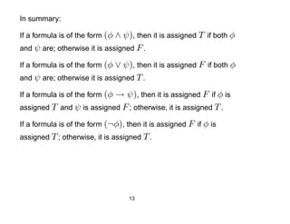 In summary:

If a formula is of the form (φ ∧ ψ), then it is assigned T if both φ
and ψ are; otherwise it is assigned F .

If a formula is of the form (φ ∨ ψ), then it is assigned F if both φ
and ψ are; otherwise it is assigned T .

                           → ψ), then it is assigned F if φ is
If a formula is of the form (φ
assigned T and ψ is assigned F ; otherwise, it is assigned T .

If a formula is of the form (¬φ), then it is assigned F if φ is
assigned T ; otherwise, it is assigned T .




                                   13
 
