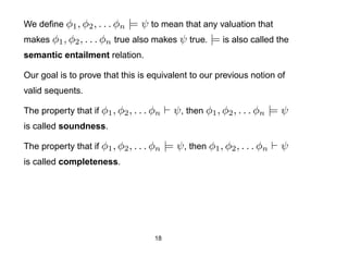 We deﬁne φ1 , φ2 , . . . φn  |= ψ to mean that any valuation that
makes φ1 , φ2 , . . . φn true also makes ψ true. |= is also called the
semantic entailment relation.

Our goal is to prove that this is equivalent to our previous notion of
valid sequents.

The property that if φ1 , φ2 , . . . φn     ψ , then φ1 , φ2 , . . . φn |= ψ
is called soundness.

The property that if φ1 , φ2 , . . . φn   |= ψ , then φ1 , φ2 , . . . φn   ψ
is called completeness.




                                     18
 