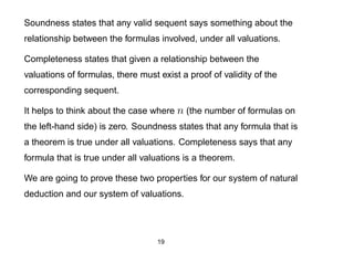 Soundness states that any valid sequent says something about the
relationship between the formulas involved, under all valuations.

Completeness states that given a relationship between the
valuations of formulas, there must exist a proof of validity of the
corresponding sequent.

It helps to think about the case where n (the number of formulas on
the left-hand side) is zero. Soundness states that any formula that is
a theorem is true under all valuations. Completeness says that any
formula that is true under all valuations is a theorem.

We are going to prove these two properties for our system of natural
deduction and our system of valuations.




                                   19
 