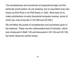The completeness and soundness of propositional logic (not the
particular proof system we are studying, but an equivalent one) was
shown by Emil Post in his PhD thesis in 1920. (Post went on to
make contributions to early theoretical computer science, some of
which you may encounter in CS 360 and CS 365.)

We will follow the proofs of completeness and soundness given in
the textbook. These use the mathematical tool of induction, which
was introduced in Math 135 and discussed in CS 134 and CS 136,
but which deserves careful review.




                                20
 