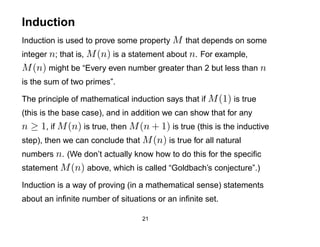 Induction
Induction is used to prove some property M that depends on some
integer n; that is, M (n) is a statement about n. For example,
M (n) might be “Every even number greater than 2 but less than n
is the sum of two primes”.

The principle of mathematical induction says that if M (1) is true
(this is the base case), and in addition we can show that for any
n ≥ 1, if M (n) is true, then M (n + 1) is true (this is the inductive
step), then we can conclude that M (n) is true for all natural
numbers n. (We don’t actually know how to do this for the speciﬁc
statement M (n) above, which is called “Goldbach’s conjecture”.)

Induction is a way of proving (in a mathematical sense) statements
about an inﬁnite number of situations or an inﬁnite set.

                                  21
 