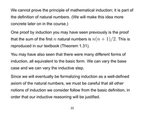 We cannot prove the principle of mathematical induction; it is part of
the deﬁnition of natural numbers. (We will make this idea more
concrete later on in the course.)

One proof by induction you may have seen previously is the proof
that the sum of the ﬁrst n natural numbers is n(n + 1)/2. This is
reproduced in our textbook (Theorem 1.31).

You may have also seen that there were many different forms of
induction, all equivalent to the basic form. We can vary the base
case and we can vary the inductive step.

Since we will eventually be formalizing induction as a well-deﬁned
axiom of the natural numbers, we must be careful that all other
notions of induction we consider follow from the basic deﬁnition, in
order that our inductive reasoning will be justiﬁed.

                                    22
 