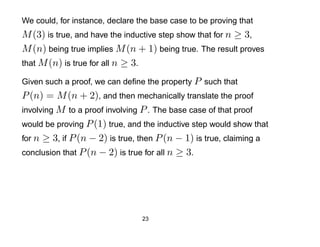 We could, for instance, declare the base case to be proving that
M (3) is true, and have the inductive step show that for n ≥ 3,
M (n) being true implies M (n + 1) being true. The result proves
that M (n) is true for all n ≥ 3.

Given such a proof, we can deﬁne the property P such that
P (n) = M (n + 2), and then mechanically translate the proof
involving M to a proof involving P . The base case of that proof
would be proving P (1) true, and the inductive step would show that
for n ≥ 3, if P (n − 2) is true, then P (n − 1) is true, claiming a
conclusion that P (n − 2) is true for all n ≥ 3.




                                 23
 