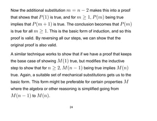 Now the additional substitution m   = n − 2 makes this into a proof
that shows that P (1) is true, and for m ≥ 1, P (m) being true
implies that P (m + 1) is true. The conclusion becomes that P (m)
is true for all m ≥ 1. This is the basic form of induction, and so this
proof is valid. By reversing all our steps, we can show that the
original proof is also valid.

A similar technique works to show that if we have a proof that keeps
the base case of showing M (1) true, but modiﬁes the inductive
step to show that for n   ≥ 2, M (n − 1) being true implies M (n)
true. Again, a suitable set of mechanical substitutions gets us to the
basic form. This form might be preferable for certain properties M
where the algebra or other reasoning is simpliﬁed going from
M (n − 1) to M (n).

                                  24
 