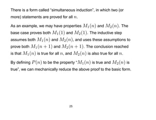 There is a form called “simultaneous induction”, in which two (or
more) statements are proved for all n.

As an example, we may have properties M1 (n) and M2 (n). The
base case proves both M1 (1) and M2 (1). The inductive step
assumes both M1 (n) and M2 (n), and uses these assumptions to
prove both M1 (n + 1) and M2 (n + 1). The conclusion reached
is that M1 (n) is true for all n, and M2 (n) is also true for all n.

By deﬁning P (n) to be the property “M1 (n) is true and M2 (n) is
true”, we can mechanically reduce the above proof to the basic form.




                                   25
 