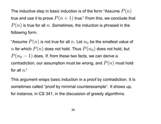 The inductive step in basic induction is of the form “Assume P (n)
true and use it to prove P (n + 1) true.” From this, we conclude that
P (n) is true for all n. Sometimes, the induction is phrased in the
following form.

“Assume P (n) is not true for all n. Let n0 be the smallest value of
n for which P (n) does not hold. Thus P (n0 ) does not hold, but
P (n0 − 1) does. If, from these two facts, we can derive a
contradiction, our assumption must be wrong, and P (n) must hold
for all n.”

This argument wraps basic induction in a proof by contradiction. It is
sometimes called “proof by minimal counterexample”. It shows up,
for instance, in CS 341, in the discussion of greedy algorithms.


                                  26
 