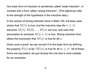 Our basic form of induction is sometimes called “weak induction”, in
contrast with a form called “strong induction”. (The adjectives refer
to the strength of the hypothesis in the inductive step.)

In the version of strong induction done in Math 135, the base case
shows that M (1) is true, and the inductive step (for n     ≥ 1)
assumes M (1), M (2), . . . M (n) are true, and uses that
assumption to conclude M (n + 1) is true. Strong induction then
allows the conclusion that M (n) is true for all n.

Given such a proof, we can convert it to the basic form by deﬁning
the property P (n) to be “M (m) is true for all m     ≤ n”. All of these
forms are equivalent; we just choose the one that is most suitable
for our purposes.


                                   27
 