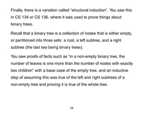 Finally, there is a variation called “structural induction”. You saw this
in CS 134 or CS 136, where it was used to prove things about
binary trees.

Recall that a binary tree is a collection of nodes that is either empty,
or partitioned into three sets: a root, a left subtree, and a right
subtree (the last two being binary trees).

You saw proofs of facts such as “in a non-empty binary tree, the
number of leaves is one more than the number of nodes with exactly
two children” with a base case of the empty tree, and an inductive
step of assuming this was true of the left and right subtrees of a
non-empty tree and proving it is true of the whole tree.




                                    28
 