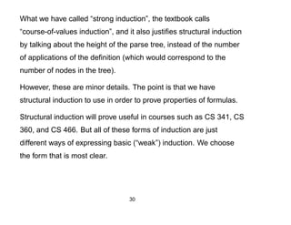 What we have called “strong induction”, the textbook calls
“course-of-values induction”, and it also justiﬁes structural induction
by talking about the height of the parse tree, instead of the number
of applications of the deﬁnition (which would correspond to the
number of nodes in the tree).

However, these are minor details. The point is that we have
structural induction to use in order to prove properties of formulas.

Structural induction will prove useful in courses such as CS 341, CS
360, and CS 466. But all of these forms of induction are just
different ways of expressing basic (“weak”) induction. We choose
the form that is most clear.




                                   30
 