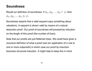 Soundness
Recall our deﬁnition of soundness: if φ1 , φ2 , . . . φn   ψ , then
φ1 , φ2 , . . . φn |= ψ .
Soundness asserts that a valid sequent says something about
valuations. A sequent is shown valid by means of a natural
deduction proof. Our proof of soundness will proceed by induction
on the length of this proof (the number of lines).

Note that our proofs are just ﬂattened trees. We could have given a
recursive deﬁnition of what a proof was (an application of a rule to
one or more subproofs) in which case our proof by induction
becomes structural induction. It might help to keep this in mind.



                                   31
 