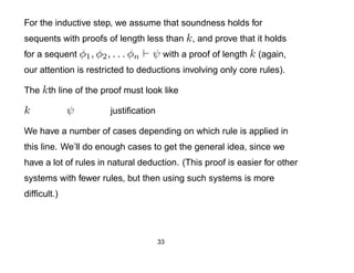 For the inductive step, we assume that soundness holds for
sequents with proofs of length less than k , and prove that it holds
for a sequent φ1 , φ2 , . . . φn   ψ with a proof of length k (again,
our attention is restricted to deductions involving only core rules).

The k th line of the proof must look like

k            ψ          justiﬁcation

We have a number of cases depending on which rule is applied in
this line. We’ll do enough cases to get the general idea, since we
have a lot of rules in natural deduction. (This proof is easier for other
systems with fewer rules, but then using such systems is more
difﬁcult.)




                                       33
 