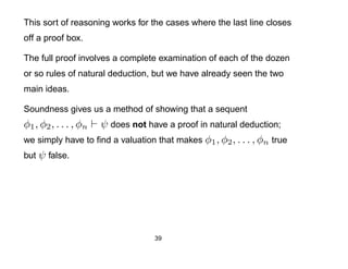 This sort of reasoning works for the cases where the last line closes
off a proof box.

The full proof involves a complete examination of each of the dozen
or so rules of natural deduction, but we have already seen the two
main ideas.

Soundness gives us a method of showing that a sequent
φ1 , φ2 , . . . , φn
                   ψ does not have a proof in natural deduction;
we simply have to ﬁnd a valuation that makes φ1 , φ2 , . . . , φn true
but ψ false.




                                  39
 