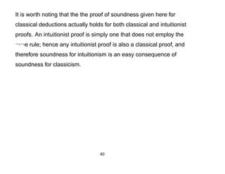 It is worth noting that the the proof of soundness given here for
classical deductions actually holds for both classical and intuitionist
proofs. An intuitionist proof is simply one that does not employ the
¬¬e rule; hence any intuitionist proof is also a classical proof, and
therefore soundness for intuitionism is an easy consequence of
soundness for classicism.




                                   40
 