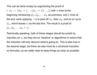 This can be done simply by augmenting the proof of
  φ1 → (φ2 → (. . . (φn → ψ) . . .)) with n lines at the
beginning introducing φ1 , φ2 , . . . φn as premises, and n lines at
the end, each applying →e to peel off φ1 , then φ2 , and so on up to
φn , which leaves ψ as the last line. The result is a proof of
φ1 , φ2 , . . . φn ψ .
Technically speaking, both of these stages should be proofs by
induction on n, but they are so “iterative” or algorithmic in nature that
the induction will only obscure what is going on. This is also true in
the second stage, but there we also must do a structural induction
on formulas, so we really need to keep things as clear as possible.




                                   43
 