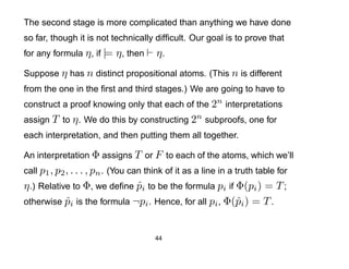 The second stage is more complicated than anything we have done
so far, though it is not technically difﬁcult. Our goal is to prove that
for any formula η , if |= η , then     η.
Suppose η has n distinct propositional atoms. (This n is different
from the one in the ﬁrst and third stages.) We are going to have to
construct a proof knowing only that each of the 2n interpretations
assign T to η . We do this by constructing 2n subproofs, one for
each interpretation, and then putting them all together.

An interpretation Φ assigns T or F to each of the atoms, which we’ll
call p1 , p2 , . . . , pn . (You can think of it as a line in a truth table for
η .) Relative to Φ, we deﬁne pi to be the formula pi if Φ(pi ) = T ;
                             ˆ
otherwise pi is the formula ¬pi . Hence, for all pi , Φ(ˆi ) = T .
            ˆ                                           p


                                       44
 