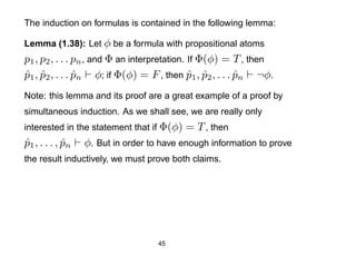 The induction on formulas is contained in the following lemma:

Lemma (1.38): Let φ be a formula with propositional atoms
p1 , p2 , . . . pn , and Φ an interpretation. If Φ(φ) = T , then
p1 , p2 , . . . pn φ; if Φ(φ) = F , then p1 , p2 , . . . pn ¬φ.
ˆ ˆ             ˆ                             ˆ ˆ        ˆ
Note: this lemma and its proof are a great example of a proof by
simultaneous induction. As we shall see, we are really only
interested in the statement that if Φ(φ)   = T , then
p1 , . . . , pn
ˆ            ˆ    φ. But in order to have enough information to prove
the result inductively, we must prove both claims.




                                    45
 