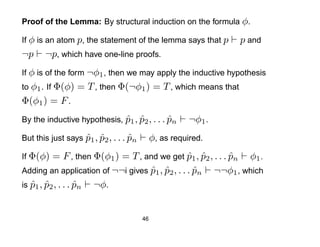 Proof of the Lemma: By structural induction on the formula φ.

If φ is an atom p, the statement of the lemma says that p       p and
¬p     ¬p, which have one-line proofs.
If φ is of the form ¬φ1 , then we may apply the inductive hypothesis
to φ1 . If Φ(φ)   = T , then Φ(¬φ1 ) = T , which means that
Φ(φ1 ) = F .
By the inductive hypothesis, p1 , p2 , . . . pn
                             ˆ ˆ             ˆ          ¬φ1 .
But this just says p1 , p2 , . . . pn
                   ˆ ˆ             ˆ         φ, as required.
If Φ(φ)   = F , then Φ(φ1 ) = T , and we get p1 , p2 , . . . pn φ1 .
                                                 ˆ ˆ         ˆ
Adding an application of ¬¬i gives p1 , p2 , . . . pn ¬¬φ1 , which
                                    ˆ ˆ            ˆ
is p1 , p2 , . . . pn ¬φ.
   ˆ ˆ             ˆ


                                        46
 