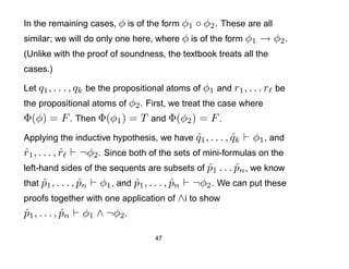 In the remaining cases, φ is of the form φ1  ◦ φ2 . These are all
similar; we will do only one here, where φ is of the form φ1 → φ2 .
(Unlike with the proof of soundness, the textbook treats all the
cases.)

Let q1 , . . . , qk be the propositional atoms of φ1 and r1 , . . . r be
the propositional atoms of φ2 . First, we treat the case where
Φ(φ) = F . Then Φ(φ1 ) = T and Φ(φ2 ) = F .
Applying the inductive hypothesis, we have q1 , . . . , qk
                                           ˆ            ˆ      φ1 , and
r1 , . . . , r
ˆ            ˆ     ¬φ2 . Since both of the sets of mini-formulas on the
left-hand sides of the sequents are subsets of p1 . . . pn , we know
                                                    ˆ      ˆ
that p1 , . . . , pn φ1 , and p1 , . . . , pn ¬φ2 . We can put these
      ˆ           ˆ             ˆ          ˆ
proofs together with one application of ∧i to show
p1 , . . . , pn φ1 ∧ ¬φ2 .
ˆ            ˆ

                                    47
 