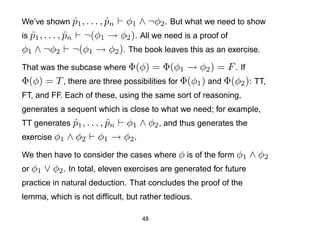 We’ve shown p1 , . . . , pn
            ˆ            ˆ φ1 ∧ ¬φ2 . But what we need to show
is p1 , . . . , pn ¬(φ1 → φ2 ). All we need is a proof of
   ˆ            ˆ
φ1 ∧ ¬φ2 ¬(φ1 → φ2 ). The book leaves this as an exercise.
That was the subcase where Φ(φ)    = Φ(φ1 → φ2 ) = F . If
Φ(φ) = T , there are three possibilities for Φ(φ1 ) and Φ(φ2 ): TT,
FT, and FF. Each of these, using the same sort of reasoning,
generates a sequent which is close to what we need; for example,
TT generates p1 , . . . , pn
             ˆ            ˆ φ1 ∧ φ2 , and thus generates the
exercise φ1   ∧ φ2     φ1 → φ2 .
We then have to consider the cases where φ is of the form φ1         ∧ φ2
or φ1   ∨ φ2 . In total, eleven exercises are generated for future
practice in natural deduction. That concludes the proof of the
lemma, which is not difﬁcult, but rather tedious.

                                    48
 