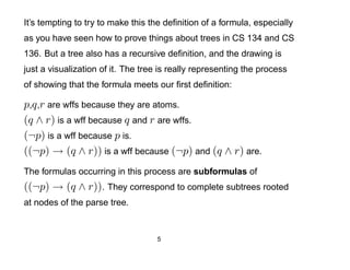 It’s tempting to try to make this the deﬁnition of a formula, especially
as you have seen how to prove things about trees in CS 134 and CS
136. But a tree also has a recursive deﬁnition, and the drawing is
just a visualization of it. The tree is really representing the process
of showing that the formula meets our ﬁrst deﬁnition:

p,q ,r are wffs because they are atoms.
(q ∧ r) is a wff because q and r are wffs.
(¬p) is a wff because p is.
((¬p) → (q ∧ r)) is a wff because (¬p) and (q ∧ r) are.
The formulas occurring in this process are subformulas of
((¬p) → (q ∧ r)). They correspond to complete subtrees rooted
at nodes of the parse tree.


                                    5
 