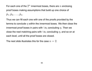 For each one of the 2n innermost boxes, there are n enclosing
proof boxes making assumptions that build up one choice of
p 1 , p2 , . . . , pn .
ˆ ˆ                ˆ
Thus we can ﬁll each one with one of the proofs provided by the
lemma to conclude η within the innermost boxes. We then close the
innermost proof boxes in pairs with ∨e, concluding η . Then we
close the next matching pairs with ∨e, concluding η , and so on at
each level, until all the proof boxes are closed.

The next slide illustrates this for the case n   = 2.




                                   50
 