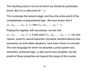 The resulting proof is not one of which we should be particularly
proud. But it is a valid proof of      η.
This concludes the second stage, and thus the entire proof of the
completeness of propositional logic. We have shown that if
φ1 , φ2 , . . . , φn |= ψ , then φ1 , φ2 , . . . , φn   ψ.
Putting this together with soundness, we see that
φ1 , φ2 , . . . , φn |= ψ if and only if φ1 , φ2 , . . . , φn   ψ . Our two
notions, proof by natural deduction (syntactic transformations) and
semantics via truth-table valuations, have been shown to coincide.
The next language for which we describe a proof system and
semantics, predicate logic, is also sound and complete, but the
proofs of those properties are beyond the scope of this course.


                                       52
 