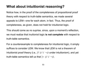 What about intuitionist reasoning?
Notice how, in the proof of the completeness of propositional proof
theory with respect to truth-table semantics, we made several
appeals to LEM—one for each atom, in fact. Thus, the proof of
completeness, as given, does not hold for intuitionist logic.

This should come as no suprise, since, upon a moment’s reﬂection,
we must realize that inuitionist logic is not complete with respect to
truth-table semantics.

For a counterexample to completeness for intuitionist logic, it simply
sufﬁces to consider LEM. We know that LEM is not a theorem of
intuitionist proof theory (i.e., φ ∨ ¬φ under intuitionism), and yet
truth-table semantics tell us that |= φ ∨ ¬φ.


                                   53
 