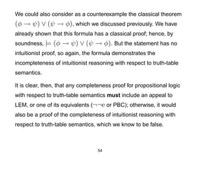 We could also consider as a counterexample the classical theorem
(φ → ψ) ∨ (ψ → φ), which we discussed previously. We have
already shown that this formula has a classical proof; hence, by
soundness, |=   (φ → ψ) ∨ (ψ → φ). But the statement has no
intuitionist proof, so again, the formula demonstrates the
incompleteness of intuitionist reasoning with respect to truth-table
semantics.

It is clear, then, that any completeness proof for propositional logic
with respect to truth-table semantics must include an appeal to
LEM, or one of its equivalents (¬¬e or PBC); otherwise, it would
also be a proof of the completeness of intuitionist reasoning with
respect to truth-table semantics, which we know to be false.



                                   54
 