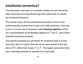 Intuitionist semantics?
This discussion may lead us to wonder whether we can ﬁnd some
other semantics for propositional logic that yields truth on exactly
the intuitionist theorems.

The answer is yes, but the associated semantics is much more
mathematically involved than simple truth table semantics. One way
to do it is via the use of structures called Heyting algebras (which
are a generalization of the Boolean algebra of T and F , upon which
classical reasoning is based).

One speciﬁc example of a semantics for intuitionist logic is a map
from each atom in a given formula into an open subset of the real
plane (R2 ), rather than simply T or F . The logical connectives then
have meanings phrased as operations on such sets.

                                  55
 