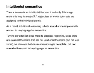 Intuitionist semantics
Then a formula is an intuitionist theorem if and only if its image
under this map is always R2 , regardless of which open sets are
assigned to the individual atoms.

As a result, intuitionist reasoning is both sound and complete with
respect to Heyting algebra semantics.

Turning our attention once more to classical reasoning, since there
are classical theorems that are not intuitionist theorems (but not vice
versa), we discover that classical reasoning is complete, but not
sound with respect to Heyting algebra semantics.




                                    56
 