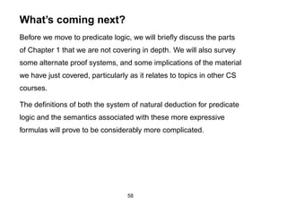 What’s coming next?
Before we move to predicate logic, we will brieﬂy discuss the parts
of Chapter 1 that we are not covering in depth. We will also survey
some alternate proof systems, and some implications of the material
we have just covered, particularly as it relates to topics in other CS
courses.

The deﬁnitions of both the system of natural deduction for predicate
logic and the semantics associated with these more expressive
formulas will prove to be considerably more complicated.




                                  58
 