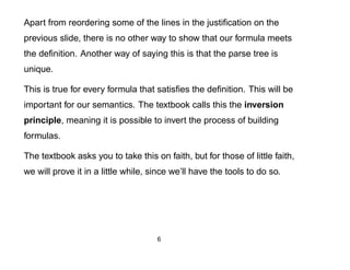 Apart from reordering some of the lines in the justiﬁcation on the
previous slide, there is no other way to show that our formula meets
the deﬁnition. Another way of saying this is that the parse tree is
unique.

This is true for every formula that satisﬁes the deﬁnition. This will be
important for our semantics. The textbook calls this the inversion
principle, meaning it is possible to invert the process of building
formulas.

The textbook asks you to take this on faith, but for those of little faith,
we will prove it in a little while, since we’ll have the tools to do so.




                                     6
 