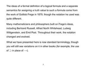 The ideas of a formal deﬁnition of a logical formula and a separate
semantics for assigning a truth value to such a formula come from
the work of Gottlob Frege in 1879, though the notation he used was
quite different.

Many mathematicians and philosophers built on Frege’s ideas,
including Bertrand Russell, Alfred North Whitehead, Ludwig
Wittgenstein, and Emil Post. Throughout their work, the notation
changed and evolved.

What we have presented here is now standard terminology, though
you will still see variations on it in other books (for example, the use
of ⊃ in place of →).




                                   7
 