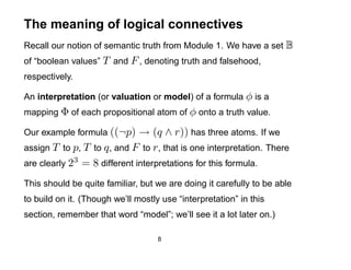 The meaning of logical connectives
Recall our notion of semantic truth from Module 1. We have a set B
of “boolean values” T and F , denoting truth and falsehood,
respectively.

An interpretation (or valuation or model) of a formula φ is a
mapping Φ of each propositional atom of φ onto a truth value.

Our example formula ((¬p)     → (q ∧ r)) has three atoms. If we
assign T to p, T to q , and F to r , that is one interpretation. There
are clearly 23 = 8 different interpretations for this formula.

This should be quite familiar, but we are doing it carefully to be able
to build on it. (Though we’ll mostly use “interpretation” in this
section, remember that word “model”; we’ll see it a lot later on.)

                                    8
 